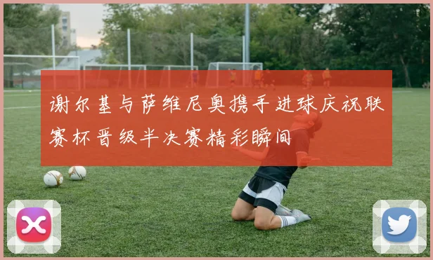 谢尔基与萨维尼奥携手进球庆祝联赛杯晋级半决赛精彩瞬间