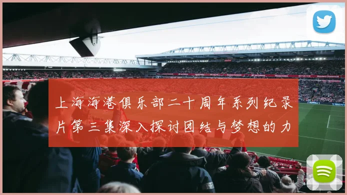 上海海港俱乐部二十周年系列纪录片第三集深入探讨团结与梦想的力量