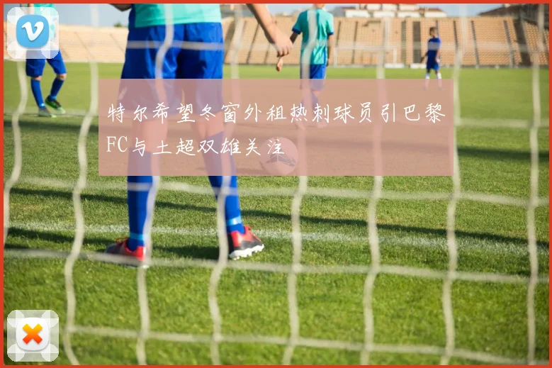 特尔希望冬窗外租热刺球员引巴黎FC与土超双雄关注