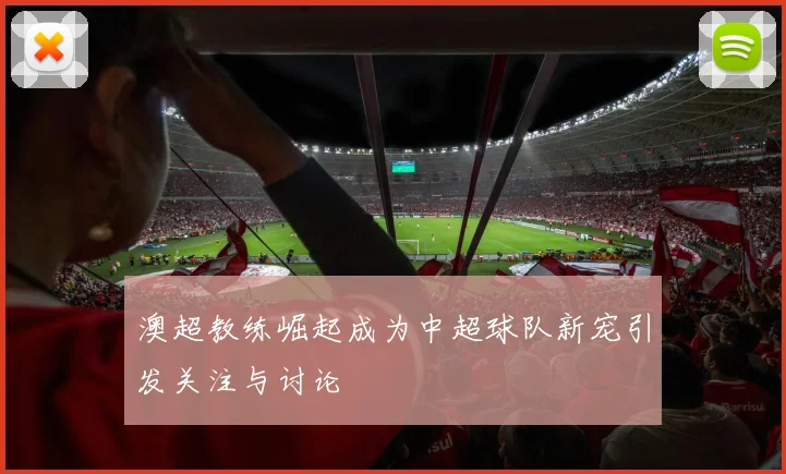 澳超教练崛起成为中超球队新宠引发关注与讨论
