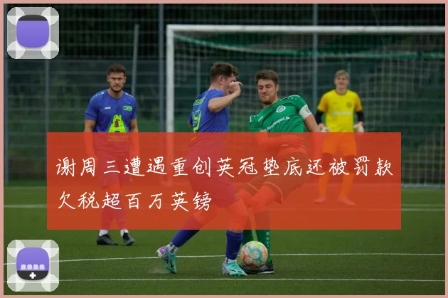 谢周三遭遇重创英冠垫底还被罚款欠税超百万英镑