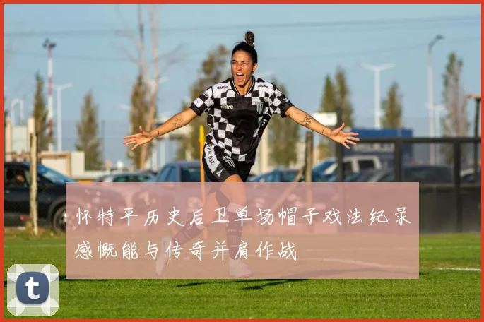 怀特平历史后卫单场帽子戏法纪录感慨能与传奇并肩作战