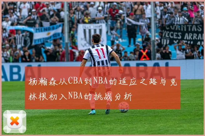 杨瀚森从CBA到NBA的适应之路与克林根初入NBA的挑战分析