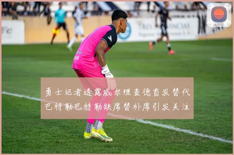 勇士记者透露威尔理查德首发替代巴特勒巴特勒缺席替补席引发关注