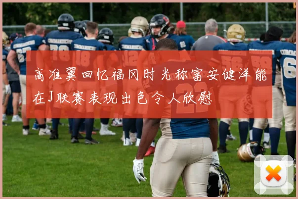 高准翼回忆福冈时光称富安健洋能在J联赛表现出色令人欣慰