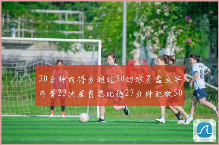 30分钟内得分超过30的球员盘点字母哥23次居首恩比德27分钟狂砍50分